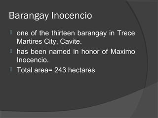 Barangay Inocencio
 one of the thirteen barangay in Trece
Martires City, Cavite.
 has been named in honor of Maximo
Inocencio.
 Total area= 243 hectares
 