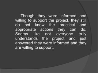 Though they were informed and
willing to support the project, they still
do not know the practical and
appropriate actions they can do.
Seems like not everyone truly
understands the project and just
answered they were informed and they
are willing to support.
 