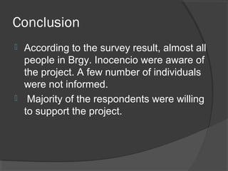 Conclusion
 According to the survey result, almost all
people in Brgy. Inocencio were aware of
the project. A few number of individuals
were not informed.
 Majority of the respondents were willing
to support the project.
 