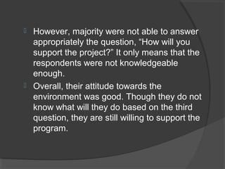  However, majority were not able to answer
appropriately the question, “How will you
support the project?” It only means that the
respondents were not knowledgeable
enough.
 Overall, their attitude towards the
environment was good. Though they do not
know what will they do based on the third
question, they are still willing to support the
program.
 
