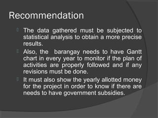 Recommendation
 The data gathered must be subjected to
statistical analysis to obtain a more precise
results.
 Also, the barangay needs to have Gantt
chart in every year to monitor if the plan of
activities are properly followed and if any
revisions must be done.
 It must also show the yearly allotted money
for the project in order to know if there are
needs to have government subsidies.
 