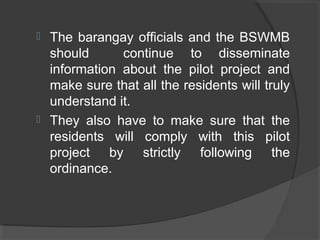  The barangay officials and the BSWMB
should continue to disseminate
information about the pilot project and
make sure that all the residents will truly
understand it.
 They also have to make sure that the
residents will comply with this pilot
project by strictly following the
ordinance.
 