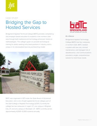 Higher Education | 1 
At a Glance 
Bridgerland Applied Technology 
College (BATC) has four campuses 
in northern Utah. BATC needed 
a system with low cost, minimal 
maintenance, and managed risk of 
obsolescence. Jive Communications 
provided a single, comprehensive 
solution to meet those needs. 
CASE STUDY 
Bridging the Gap to 
Hosted Services 
Bridgerland Applied Technical College (BATC) provides competency 
and employer-based education to students in the northern Utah 
area through both traditional and technology-enhanced, hands-on 
methodologies. The college’s goal is to provide technological 
training for adults seeking entry level positions in industry, and is 
unique in its individualized learning and teaching model. 
BATC was organized in 1971 under the State Board of Vocational 
Education, and is one of eight applied technical colleges part of 
the Utah College of Applied Technology (UCAT). Currently the 
college has two campuses in Logan, UT, one campus in Brigham 
City, UT, and one campus in Randolph, UT. BATC currently serves 
approximately 10,000–12,000 students annually. 
 