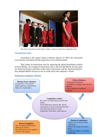  
	
  	
  	
  	
  
	
  
	
  
	
  
	
  
	
  
	
  
	
  
	
  
	
  
	
  
	
  
	
  
	
  
	
  
	
  
	
  
	
  
                   The	
  cabin	
  crew	
  dress-­‐up	
  with	
  Indian	
  clothes,	
  a	
  way	
  to	
  counter	
  the	
  complexity	
  coast	
  

Transaction	
  costs	
   	
  	
  

        According to the annual report of British Airways in 2010, the transaction
costs directly associated with the acquisition is two million pounds.

       They reduce its transaction costs by squeezing the global distribution systems
in Great Britain. An example of transaction costs is the fact that British Airways pays
for American Express and other credit cards commissions, and for American Express,
they obligate British Airways to use its credit cards with corporate’s clients.

Industry	
  analysis:	
  Porter	
   	
  	
  
                                                                	
  
                                                                          	
                                                       Power of buyers:
         Threats of new entrance:                                                                                         Long haul destinations.
       Competitive environment.                                            	
  
                                                                                                                          Availability of flights and seats are
       High regulatory requirement.                                        	
                                             limited.
       High cost requirement.                                              	
                                             Prices change according to
                                                                           	
                                             demand.


	
  
	
                                                                     Competitive rivalry:
	
                                                            BA caters for both long and short haul
                                                              flights.
	
  
                                                              Small difference between BA and its
	
                                                            competitors in term of pricing and offer.
	
                                                            The short haul market is more
	
                                                            fragmented with many small players.
	
  
	
  
	
  
                                                                                                                                 Threats of substitutes:
                                                                   	
                                                         There are few direct closed
            Power of suppliers:                                    	
                                                         substitutes.
       Two aircrafts manufacturers
                                                                                                                              Short haul flights: Eurostar+
       (Boeing  Airbus).
       BA restricted by sole suppliers                                                                                        ferry.
       of fuel to the airport.                                                                                                Long haul flights: no notable
                                                                                                                              substitutes.
 
