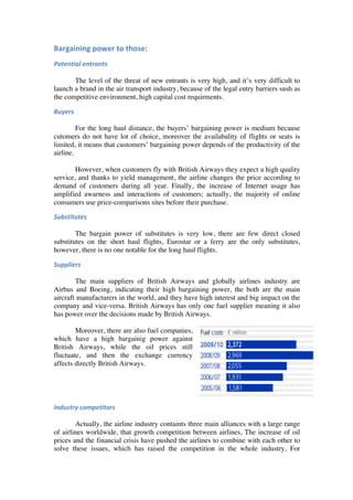 Bargaining	
  power	
  to	
  those:	
     	
  	
  

Potential	
  entrants	
  
       	
  
       The level of the threat of new entrants is very high, and it’s very difficult to
launch a brand in the air transport industry, because of the legal entry barriers sush as
the competitive environment, high capital cost requirments. 	
  

Buyers	
  	
  	
  
	
  
          For the long haul distance, the buyers’ bargaining power is medium because
cutomers do not have lot of choice, moreover the availabality of flights or seats is
limited, it means that customers’ bargaining power depends of the productivity of the
airline.
          	
  
          However, when customers fly with British Airways they expect a high quality
service, and thanks to yield management, the airline changes the price according to
demand of customers during all year. Finally, the increase of Internet usage has
amplified awarness and interactions of customers; actually, the majority of online
consumers use price-comparisons sites before their purchase. 	
  	
   	
  	
  

Substitutes	
   	
  
	
  
	
      The bargain power of substitutes is very low, there are few direct closed
substitutes on the short haul flights, Eurostar or a ferry are the only substitutes,
however, there is no one notable for the long haul flights.	
  

Suppliers	
  
	
  
        The main suppliers of British Airways and globally airlines industry are
Airbus and Boeing, indicating their high bargaining power, the both are the main
aircraft manufacturers in the world, and they have high interest and big impact on the
company and vice-versa. British Airways has only one fuel supplier meaning it also
has power over the decisions made by British Airways.

        Moreover, there are also fuel companies,
which have a high bargainig power against
British Airways, while the oil prices still
fluctuate, and then the exchange currency
affects directly British Airways.

	
  

	
  

Industry	
  competitors	
  
	
  
        Actually, the airline industry containts three main alliances with a large range
of airlines worldwide, that growth competition between airlines, The increase of oil
prices and the financial crisis have pushed the airlines to combine with each other to
solve these issues, which has raised the competition in the whole industry, For
 