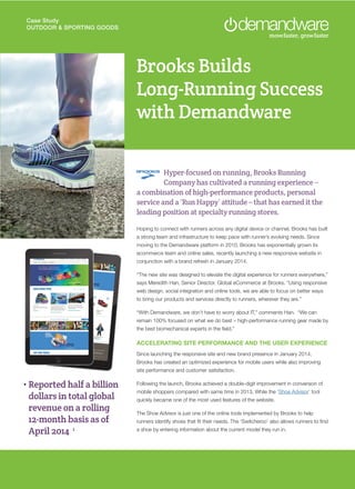 Case Study
OUTDOOR & SPORTING GOODS
Brooks Builds
Long-Running Success
with Demandware
Hyper-focused on running, Brooks Running
Company has cultivated a running experience –
a combination of high-performance products, personal
service and a ‘Run Happy’ attitude – that has earned it the
leading position at specialty running stores.
Hoping to connect with runners across any digital device or channel, Brooks has built
a strong team and infrastructure to keep pace with runner’s evolving needs. Since
moving to the Demandware platform in 2010, Brooks has exponentially grown its
ecommerce team and online sales, recently launching a new responsive website in
conjunction with a brand refresh in January 2014.
“The new site was designed to elevate the digital experience for runners everywhere,”
says Meredith Han, Senior Director, Global eCommerce at Brooks. “Using responsive
web design, social integration and online tools, we are able to focus on better ways
to bring our products and services directly to runners, wherever they are.”
“With Demandware, we don’t have to worry about IT,” comments Han. “We can
remain 100% focused on what we do best – high-performance running gear made by
the best biomechanical experts in the field.”
ACCELERATING SITE PERFORMANCE AND THE USER EXPERIENCE
Since launching the responsive site and new brand presence in January 2014,
Brooks has created an optimized experience for mobile users while also improving
site performance and customer satisfaction.
Following the launch, Brooks achieved a double-digit improvement in conversion of
mobile shoppers compared with same time in 2013. While the ‘Shoe Advisor’ tool
quickly became one of the most used features of the website.
The Shoe Advisor is just one of the online tools implemented by Brooks to help
runners identify shoes that fit their needs. The ‘Switcheroo’ also allows runners to find
a shoe by entering information about the current model they run in.
• Reported half a billion
dollars in total global
revenue on a rolling
12-month basis as of
April 2014 1
 