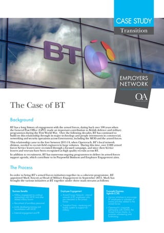 CASE STUDY
The Case of BT
BT has a long history of engagement with the armed forces, dating back over 100 years when
the General Post Office (GPO) made an important contribution to British defence and military
programmes during the First World War. Over the following decades, BT has continued to
build on this relationship through its major technology and people investments in commercial,
networking and security operations across Government, including the MOD and the armed forces.
This relationship came to the fore between 2011-14, when Openreach, BT's local network
division, needed to recruit field engineers in large volumes. During this time, over 2,000 armed
forces Service leavers were recruited through a focused campaign, and since then Service
leavers and veterans have been recognised as high quality recruits across BT.
In addition to recruitment, BT has numerous ongoing programmes to deliver its armed forces
support agenda, which contribute to its Purposeful Business and Employee Engagement aims.
Background
In order to bring BT's armed forces initiatives together in a coherent programme, BT
appointed Mark Arscott as Head of Military Engagement in September 2015. Mark has
brought the various initiatives at BT together under three main streams as follows:
The Process
Transition
Business Benefits
• 	Military engagement to continue 	
	 partnerships with MOD and other 	
	 related military forums
• 	Recruitment of ex-military personnel
• 	Jointly developing training and 		
	 accreditation with MOD
• 	External engagement and PR
Employee Engagement
• 	Armed Forces Network - internal
	 network of BT employees who 	
	 are interested in the armed 		
	forces
• 	 Transition Force - mentoring and 	
	 buddy system to support ex-		
	military
Purposeful Business
Agenda (CSR)
• 	 Various initiatives to encourage 	
	 BT employees to volunteer in 		
	 events activities related to the 		
	 armed forces
• 	 Openreach’s corporate 		
	 partnership with SSAFA, the 		
	 Armed Forces charity, to 		
	 promote volunteering and 		
	fundraising
EMPLOYERS
NETWORK
#militaryisgoodforbusiness
 