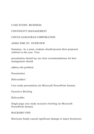 CASE STUDY: BUSINESS
CONTINUITY MANAGEMENT
COCOA-SASSAFRAS CORPORATION
ASSIG NME NT OVERVIEW
Summary: As a team, students should present their proposed
solution to the case. Your
presentation should lay out clear recommendations for how
management should
address the problem.
Presentation
Deliverable1:
Case study presentation (in Microsoft PowerPoint format).
Executive Briefing
Deliverable:
Single page case study executive briefing (in Microsoft
PowerPoint format).
BACKGRO UND
Hurricane Sandy caused significant damage to major businesses
 