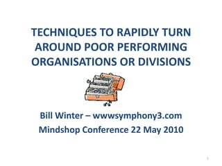 TECHNIQUES TO RAPIDLY TURN AROUND POOR PERFORMING ORGANISATIONS OR DIVISIONS Bill Winter – wwwsymphony3.com Mindshop Conference 22 May 2010 1 