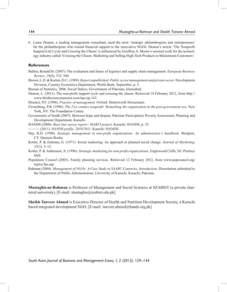 144		

Mustaghis-ur-Rahman and Sheikh Tanveer Ahmed

6.	 Laura Deaton, a leading management consultant, used the term ‘strategic philanthropists and entrepreneurs’
for the philanthropists who extend financial support to the innovative NGOs. Deaton’s article ‘The Nonprofit
Support Life Cycle and Crossing the Chasm’ is influenced by Geoffrey A. Moore’s seminal work for the technology industry called ‘Crossing the Chasm: Marketing and Selling High-Tech Products to Mainstream Customers’.

References
Ballou, Ronald H. (2007). The evaluation and future of logistics and supply chain management. European Business
Review, 19(4), 332–348.
Brown, L.D. & Korten, D.C. (1989). Report unpublished: Public sector management and private sector. Development
Division, Country Economics Department, World Bank, September, p. 5.
Bureau of Statistics, 2006, Social Statics, Government of Pakistan, Islamabad.
Deaton, L. (2011). The non-profit support cycle and crossing the chasm. Retrieved 18 February 2012, from http://
www.thirdsectorconnector.com/tips.tip.163
Drucker, P.F. (1998). Practice of management. Oxford: Butterworth Heinemann.
Firstenberg, P.B. (1996). The 21st century nonprofit: Remarking the organization in the post-government era. New
York, NY: The Foundation Center.
Government of Sindh (2007). Between hope and despair, Pakistan Participatory Poverty Assessment, Planning and
Development Department, Karachi.
HANDS (2008). Base line survey report—MARVI project. Karachi: HANDS, p. 35.
——— (2011). HANDS profile, 2010/2011. Karachi: HANDS.
Hay, R.D. (1990). Strategic management in non-profit organizations: An administrator’s handbook. Westport,
CT: Quorum Books.
Kotler, P. & Zaltman, G. (1971). Social marketing: An approach to planned social change. Journal of Marketing,
35(3), 3–12.
Kotler, P. & Andreasen, A. (1996). Strategic marketing for non-profit organizations. Englewood Cliffs, NJ: Prentice
Hall.
Population Council (2003). Family planning services. Retrieved 12 February 2012, from www.popcouncil.org/
topics/fps.asp
Rahman (2004). Management of NGOs: A Case Study in SAARC Countries, Introduction. Dissertation submitted to
the Department of Public Administration, University of Karachi, Karachi, Pakistan.

Mustaghis-ur-Rahman is Professor of Management and Social Sciences at SZABIST (a private chartered university). [E-mail: mustaghis@szabist.edu.pk]
Sheikh Tanveer Ahmed is Executive Director of Health and Nutrition Development Society, a Karachi
based integrated development NGO. [E-mail: tanveer.ahmed@hands.org.pk]

South Asian Journal of Business and Management Cases, 1, 2 (2012): 129–144

 