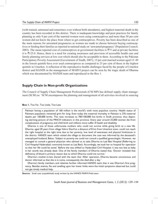The Supply Chain of MARVI Project	

133

(with trained, untrained and sometimes even without birth attendants), and highest maternal death in the
country has been recorded in this district. There is inadequate knowledge and poor practices for family
planning as only 9 per cent of the married women were using contraceptives and more than 50 per cent
women did not know the place from where to get contraceptives. Poverty has been described as one of
the main reasons for unwanted pregnancies as women are made to choose between buying contraceptives or feeding their families as reported in national study on ‘unwanted pregnancy’ (Population Council,
2003). The mean reported cost of contraceptives at government facilities is `75 and at private facilities
it is `125.0. Hence, there is a need for creating awareness and provision of accessible health care and
family planning services at low cost which should also be acceptable to them. According to the Pakistan
Participatory Poverty Assessment (Government of Sindh, 2007), 15 per cent married women aged 15–49
in the lowest quintile have ever used contraceptives as compared to 25 per cent of those in the highest
quintile in Umerkot. A reflection of the reproductive health challenges faced by the people of Umerkot
district and HANDS in the management of MARVI project can be seen by the tragic death of Dharma
which was documented by HANDS team and reproduced in the Box 1.

Supply Chain in Non-profit Organizations
The Council of Supply Chain Management Professionals (CSCMP) has defined supply chain management (SCM) as: ‘SCM encompasses the planning and management of all activities involved in sourcing
Box 1. Too Far, Too Little, Too Late
Pakistan having a population of 160 million is the world’s sixth most populous country. Health status of
Pakistani population remained grim for long. Even today the maternal mortality in Pakistan is 276 maternal
deaths per 100,000 births. The ratio increases to 785/100,000 live births in Sindh province, thus depicting alarming picture of the MNCH indicators in this province. Every year around 25,000 women die from
complications of pregnancy and child birth and millions more suffer ill health and disability.
  Dharma is one of those unfortunate mothers who could not survive while giving birth to a new life.
Dharma, aged 20 years from village Vehro Sharif at a distance of 8 km from Umerkot town, could not reach
the right hospital at the right time due to her poverty, low level of awareness and physical hindrances in
the district. HANDS team which visited the village to document the case was informed by the deceased’s
unemployed husband, Baksu: ‘Subject to poverty we could not consult a qualified gynecologist. However, we
managed to consult a general physician who advised us to take Dharma to Laal Bati Hospital (Referring to
Civil Hospital Hyderabad; commonly known as Laal Bati). Accordingly, we took her to hospital for operation
so that her life could be saved.’ Before she was shifted to Hyderabad Civil Hospital, it was too late as baby
in her womb was already dead. One of the family members of Dharma stated that, ‘Doctor revealed that
deficiency of blood is primary reason due to which Dharma could not survive.’
  Dharma’s mother-in-law shared with the team that ‘After operation, Dharma became unconscious and
doctor informed us that she is in coma, consequently she died after a day.’
  Dharma’s family members and relatives further informed HANDS team that it was Dharma’s first pregnancy. Besides anemia, fits and swelling upon her lower limbs were the initial symptoms observed but could
not get timely medical help.
Source:	 Small case (unpublished) study written by the HANDS MARVI-Field team.

South Asian Journal of Business and Management Cases, 1, 2 (2012): 129–144

 