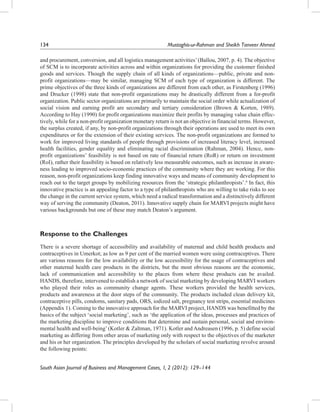 134		

Mustaghis-ur-Rahman and Sheikh Tanveer Ahmed

and procurement, conversion, and all logistics management activities’ (Ballou, 2007, p. 4). The objective
of SCM is to incorporate activities across and within organizations for providing the customer finished
goods and services. Though the supply chain of all kinds of organizations—public, private and nonprofit organizations—may be similar, managing SCM of each type of organization is different. The
prime objectives of the three kinds of organizations are different from each other, as Firstenberg (1996)
and Drucker (1998) state that non-profit organizations may be drastically different from a for-profit
organization. Public sector organizations are primarily to maintain the social order while actualization of
social vision and earning profit are secondary and tertiary consideration (Brown & Korten, 1989).
According to Hay (1990) for profit organizations maximize their profits by managing value chain effectively, while for a non-profit organization monetary return is not an objective in financial terms. However,
the surplus created, if any, by non-profit organizations through their operations are used to meet its own
expenditures or for the extension of their existing services. The non-profit organizations are formed to
work for improved living standards of people through provisions of increased literacy level, increased
health facilities, gender equality and eliminating racial discrimination (Rahman, 2004). Hence, nonprofit organizations’ feasibility is not based on rate of financial return (RoR) or return on investment
(RoI), rather their feasibility is based on relatively less measurable outcomes, such as increase in awareness leading to improved socio-economic practices of the community where they are working. For this
reason, non-profit organizations keep finding innovative ways and means of community development to
reach out to the target groups by mobilizing resources from the ‘strategic philanthropists’.6 In fact, this
innovative practice is an appealing factor to a type of philanthropists who are willing to take risks to see
the change in the current service system, which need a radical transformation and a distinctively different
way of serving the community (Deaton, 2011). Innovative supply chain for MARVI projects might have
various backgrounds but one of these may match Deaton’s argument.

Response to the Challenges
There is a severe shortage of accessibility and availability of maternal and child health products and
contraceptives in Umerkot; as low as 9 per cent of the married women were using contraceptives. There
are various reasons for the low availability or the low accessibility for the usage of contraceptives and
other maternal health care products in the districts, but the most obvious reasons are the economic,
lack of communication and accessibility to the places from where these products can be availed.
HANDS, therefore, intervened to establish a network of social marketing by developing MARVI workers
who played their roles as community change agents. These workers provided the health services,
products and awareness at the door steps of the community. The products included clean delivery kit,
contraceptive pills, condoms, sanitary pads, ORS, iodized salt, pregnancy test strips, essential medicines
(Appendix 1). Coming to the innovative approach for the MARVI project, HANDS was benefitted by the
basics of the subject ‘social marketing’, such as ‘the application of the ideas, processes and practices of
the marketing discipline to improve conditions that determine and sustain personal, social and environmental health and well-being’ (Kotler & Zaltman, 1971). Kotler and Andreasen (1996, p. 5) define social
marketing as differing from other areas of marketing only with respect to the objectives of the marketer
and his or her organization. The principles developed by the scholars of social marketing revolve around
the following points:
South Asian Journal of Business and Management Cases, 1, 2 (2012): 129–144

 