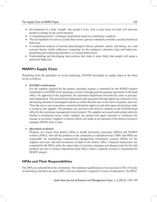 The Supply Chain of MARVI Project	

135

•	 Development of a deep ‘insight’ into people’s lives, with a clear focus on what will motivate
people to change in any given situation
•	 A compelling positive ‘exchange’ proposition based on community’s analysis
•	 The development of a service system that assists a person voluntarily towards a socially beneficial
behaviour
•	 A competition analysis of internal (psychological factors, pleasure, desire, risk-taking, etc.) and
external factors (wider influences competing for the audience’s attention, time and behaviour,
promoting and reinforcing alternative or counter behaviours)
•	 Understanding and developing interventions that make it more likely that people will adopt a
particular behaviour

MARVI’s Supply Chain
Benefiting from the principles of social marketing, HANDS developed its supply chain at the three
levels as follows:
•	 HANDS’s involvement
	 For the supplies required by the project, purchase request is submitted by the MARVI project
coordinator to HANDS chief operating executive through general manager operations at the head
office. On approval of the requisition, the operations department forwards the same to procurement department. The procurement department calls quotation through approved contractor or by
advertising demand in newspaper/website to collect the best rate on the basis of quality and cost.
Then the rate is sent to purchase committee/board for approval and after approval purchase order
is issued to the supplier. The products are received with delivery challans at the HANDS head
office by the warehouse management (store keeper). The supplies are issued under proper delivery
challan to production house where supplies are packed and again returned to warehouse for
storage as inventory. Supplies to district offices are made as per demand of the district executive
manager (DEM), time to time.
•	 Operations in district
	 Products are issued from district office to health promotion associates (HPAs) and MARVI
workers (MWs), who sell the products to the community at subsidized rates. MWs and HPAs are
responsible for maintaining computerized management information systems (MISs) for the
supplies received, sold and inventories at hand at the district office. Financial transactions are
compiled by the HPAs under the supervision of executive manager and cheques/cash for the sold
products are sent to finance department head office, where a separate account is maintained for
MARVI project.

HPAs and Their Responsibilities
The HPAs are selected from the community. The minimum qualification of an associate is SSC (10 years
of schooling), but there are many HPAs who have bachelor’s degrees (14 years of education). The HPAs’
South Asian Journal of Business and Management Cases, 1, 2 (2012): 129–144

 