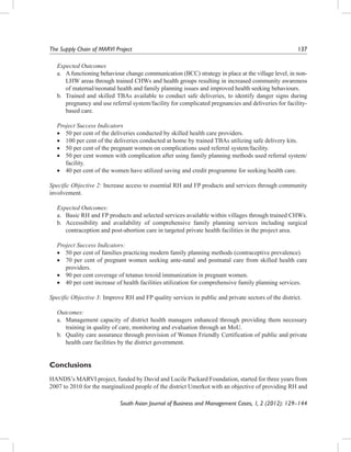 The Supply Chain of MARVI Project	

137

Expected Outcomes
a.	 A functioning behaviour change communication (BCC) strategy in place at the village level, in nonLHW areas through trained CHWs and health groups resulting in increased community awareness
of maternal/neonatal health and family planning issues and improved health seeking behaviours.
b.	 Trained and skilled TBAs available to conduct safe deliveries, to identify danger signs during
pregnancy and use referral system/facility for complicated pregnancies and deliveries for facilitybased care.
Project Success Indicators
•	 50 per cent of the deliveries conducted by skilled health care providers.
•	 100 per cent of the deliveries conducted at home by trained TBAs utilizing safe delivery kits.
•	 50 per cent of the pregnant women on complications used referral system/facility.
•	 50 per cent women with complication after using family planning methods used referral system/
facility.
•	 40 per cent of the women have utilized saving and credit programme for seeking health care.
Specific Objective 2: Increase access to essential RH and FP products and services through community
involvement.
Expected Outcomes:
a.	 Basic RH and FP products and selected services available within villages through trained CHWs.
b.	 Accessibility and availability of comprehensive family planning services including surgical
contraception and post-abortion care in targeted private health facilities in the project area.
Project Success Indicators:
•	 50 per cent of families practicing modern family planning methods (contraceptive prevalence).
•	 70 per cent of pregnant women seeking ante-natal and postnatal care from skilled health care
providers.
•	 90 per cent coverage of tetanus toxoid immunization in pregnant women.
•	 40 per cent increase of health facilities utilization for comprehensive family planning services.
Specific Objective 3: Improve RH and FP quality services in public and private sectors of the district.
Outcomes:
a.	 Management capacity of district health managers enhanced through providing them necessary
training in quality of care, monitoring and evaluation through an MoU.
b.	 Quality care assurance through provision of Women Friendly Certification of public and private
health care facilities by the district government.

Conclusions
HANDS’s MARVI project, funded by David and Lucile Packard Foundation, started for three years from
2007 to 2010 for the marginalized people of the district Umerkot with an objective of providing RH and
South Asian Journal of Business and Management Cases, 1, 2 (2012): 129–144

 