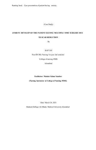 Running head: Case presentation of patient having anxiety
(Case Study)
ANXIETY DEVELOP OF THE PATIENT HAVING MULTIPLE TIME SURGERY DUE
TO SCAR REDUCTION
By
RAFTAN
Post RN BSc Nursing 1st year 2nd semester
College of nursing PIMS
Islamabad
Facilitator: Madam Saima Sanober
(Nursing Instructor at College of Nursing PIMS)
Date: March 28, 2021
Shaheed Zulfiqar Ali Bhutto Medical University Islamabad
 