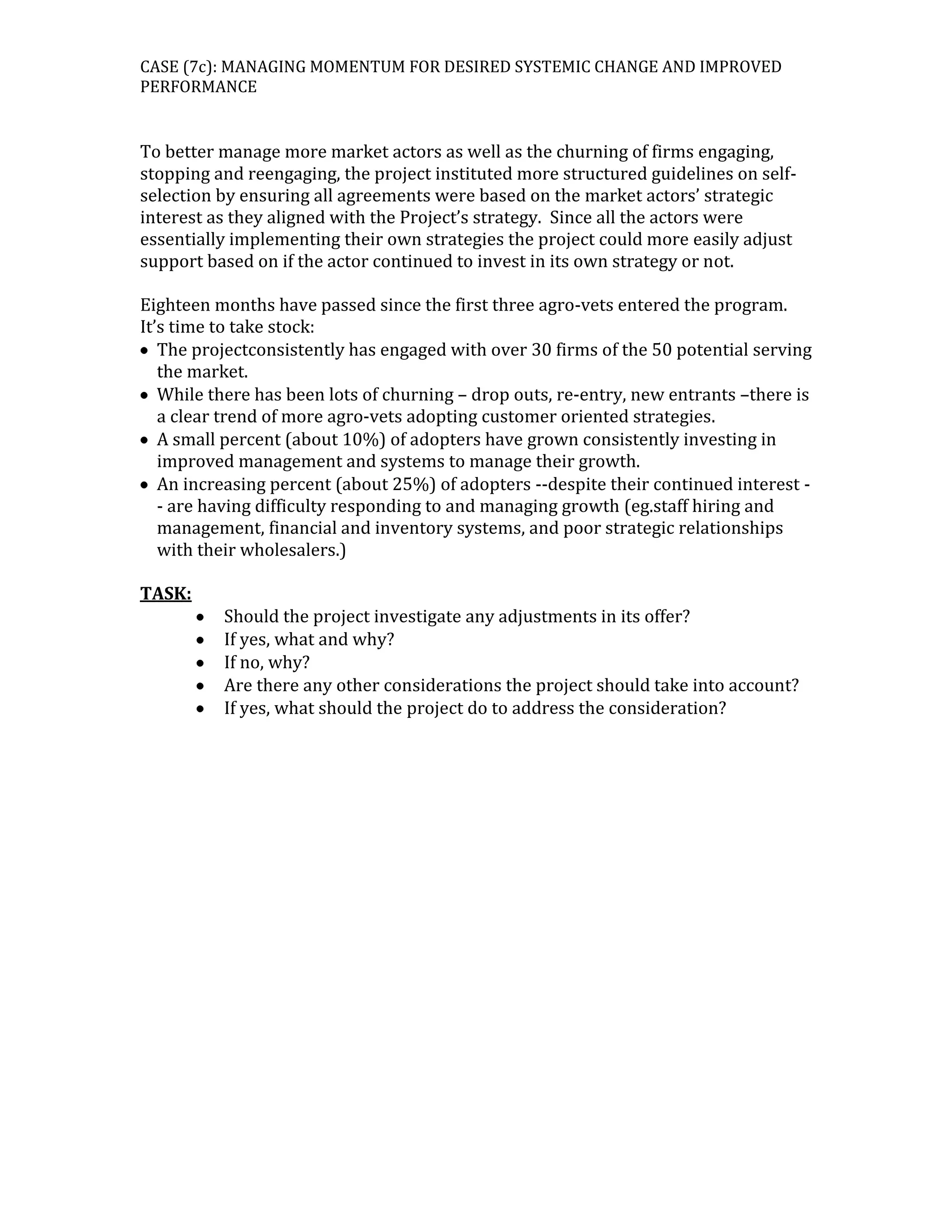 CASE (7c): MANAGING MOMENTUM FOR DESIRED SYSTEMIC CHANGE AND IMPROVED
PERFORMANCE

To better manage more market actors as well as the churning of firms engaging,
stopping and reengaging, the project instituted more structured guidelines on selfselection by ensuring all agreements were based on the market actors’ strategic
interest as they aligned with the Project’s strategy. Since all the actors were
essentially implementing their own strategies the project could more easily adjust
support based on if the actor continued to invest in its own strategy or not.
Eighteen months have passed since the first three agro-vets entered the program.
It’s time to take stock:
The projectconsistently has engaged with over 30 firms of the 50 potential serving
the market.
While there has been lots of churning – drop outs, re-entry, new entrants –there is
a clear trend of more agro-vets adopting customer oriented strategies.
A small percent (about 10%) of adopters have grown consistently investing in
improved management and systems to manage their growth.
An increasing percent (about 25%) of adopters --despite their continued interest - are having difficulty responding to and managing growth (eg.staff hiring and
management, financial and inventory systems, and poor strategic relationships
with their wholesalers.)
TASK:
Should the project investigate any adjustments in its offer?
If yes, what and why?
If no, why?
Are there any other considerations the project should take into account?
If yes, what should the project do to address the consideration?

 