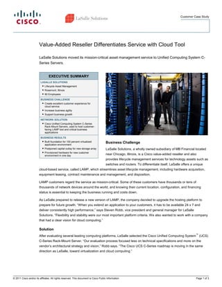 Customer Case Study




                        Value-Added Reseller Differentiates Service with Cloud Tool

                        LaSalle Solutions moved its mission-critical asset management service to Unified Computing System C-
                        Series Servers.


                                 EXECUTIVE SUMMARY
                         LASALLE SOLUTIONS
                          ● Lifecycle Asset Management
                           ● Rosemont, Illinois
                           ● 80 Employees

                         BUSINESS CHALLENGE
                          ● Create excellent customer experience for
                            cloud service
                          ● Increase business agility
                           ● Support business growth

                         NETWORK SOLUTION
                          ● Cisco Unified Computing System C-Series
                            Rack-Mount Servers, used to host customer-
                            facing LAMP tool and critical business
                            applications

                         BUSINESS RESULTS
                          ● Built foundation for 100 percent virtualized
                                                                                      Business Challenge
                            application environment
                          ● Postponed capital outlay for new storage array            LaSalle Solutions, a wholly owned subsidiary of MB Financial located
                           ● Provisioned hardware for new customer
                             environment in one day                                   near Chicago, Illinois, is a Cisco value-added reseller and also
                                                                                      provides lifecycle management services for technology assets such as
                                                                                      switches and routers. To differentiate itself, LaSalle offers a unique
                        cloud-based service, called LAMP, which streamlines asset lifecycle management, including hardware acquisition,
                        equipment leasing, contract maintenance and management, and disposition.

                        LAMP customers regard the service as mission-critical. Some of these customers have thousands or tens of
                        thousands of network devices around the world, and knowing their current location, configuration, and financing
                        status is essential to keeping the business running and costs down.

                        As LaSalle prepared to release a new version of LAMP, the company decided to upgrade the hosting platform to
                        prepare for future growth. “When you extend an application to your customers, it has to be available 24 x 7 and
                        deliver consistently high performance,” says Steven Robb, vice president and general manager for LaSalle
                        Solutions. “Flexibility and stability were our most important platform criteria. We also wanted to work with a company
                        that had a clear vision for cloud computing.”

                        Solution
                                                                                                                                                       ™
                        After evaluating several leading computing platforms, LaSalle selected the Cisco Unified Computing System (UCS)
                        C-Series Rack-Mount Server. “Our evaluation process focused less on technical specifications and more on the
                        vendor’s architectural strategy and vision,” Robb says. “The Cisco UCS C-Series roadmap is moving in the same
                        direction as LaSalle, toward virtualization and cloud computing.”




© 2011 Cisco and/or its affiliates. All rights reserved. This document is Cisco Public Information.                                                    Page 1 of 3
 