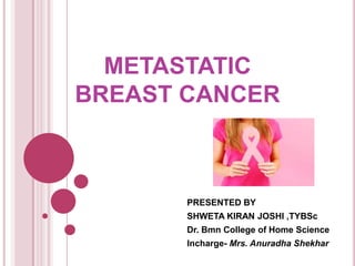 METASTATIC
BREAST CANCER
PRESENTED BY
SHWETA KIRAN JOSHI ,TYBSc
Dr. Bmn College of Home Science
Incharge- Mrs. Anuradha Shekhar
 