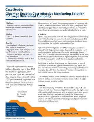 Case Study:
Gigamon Enables Cost-effective Monitoring Solution
for Large Diversified Company
Challenge                                Headquartered in Canada, this company consists of a growing net-
• Slash the cost and complexity of the   work of interrelated businesses with more than 1,100 general mer-
network performance management           chandise and apparel retail stores and gas stations, in addition to a
infrastructure                           major financial services provider and a federally chartered bank.

Solution                                 Challenge
• GigaVUE data access switch from        With a large, nationwide network, efficient performance monitoring
Gigamon                                  and troubleshooting was critical for this diversified company. The
                                         Network Department had begun implementing a distributed moni-
Benefits                                 toring solution that included probes and sniffers.
• Increased tool efficiency with imme-
diate return on investment               While the distributed probes and TAPs would provide network-
• Aggregate traffic from multiple TAPs   ing staff with the performance data they needed, it was also a very
and deliver it to centralized tools      costly monitoring architecture. One probe was needed for every
• Ensure secure access and meet pri-     two TAPs. To provide complete coverage, the company would need
vacy compliance                          to invest in a significant number of expensive probes, which would
• Connect and disconnect tools at will   have to be managed by a staff that was already stretched thin.
with out of band network
                                         In addition to probes, the company had also invested in several
                                         sniffers for network and application troubleshooting. Again, the
“Network engineers have never
                                         tool was effective, but each monitoring session required technicians
had anything like this before. With      to unplug the cable from the previously monitored link and recon-
the ability to aggregate, filter         nect it to the current link being monitored.
packets, and replicate customized
data streams to any tool, the Giga-      The company needed to find a more cost-effective way to deploy its
VUE gives network engineers new          network probes, and a more convenient, secure method of access-
                                         ing data streams using the sniffer.
power to manage their networks
with less cost and fewer disrup-         Solution
tions”                                   Then the Networking Department discovered the GigaVUE Data
                                         Access Switch from Gigamon. GigaVUE simplifies the deployment
                      -Tom Gallatin      and use of multiple monitoring tools in networks, providing secure
                       Co-Founder        replication, filtering—and most importantly for the company’s
                       Gigamon           technical staff—aggregation of critical network traffic. GigaVUE
                                         enabled full network visibility to all categories of passive monitor-
                                         ing tools at a reduced cost.

Corporate Headquarters
736 South Hillview Dr.
Milpitas, CA ,95035
Tel: 408.263.2022
Fax 408.263.2023
                                                              www.gigamon.com
Copyright © 2009 all rights reserved                                                                 June 2009
 