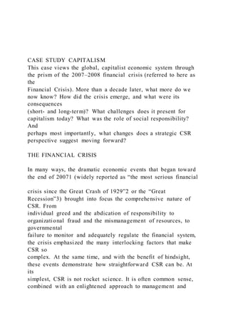 CASE STUDY CAPITALISM
This case views the global, capitalist economic system through
the prism of the 2007–2008 financial crisis (referred to here as
the
Financial Crisis). More than a decade later, what more do we
now know? How did the crisis emerge, and what were its
consequences
(short- and long-term)? What challenges does it present for
capitalism today? What was the role of social responsibility?
And
perhaps most importantly, what changes does a strategic CSR
perspective suggest moving forward?
THE FINANCIAL CRISIS
In many ways, the dramatic economic events that began toward
the end of 20071 (widely reported as “the most serious financial
crisis since the Great Crash of 1929”2 or the “Great
Recession”3) brought into focus the comprehensive nature of
CSR. From
individual greed and the abdication of responsibility to
organizational fraud and the mismanagement of resources, to
governmental
failure to monitor and adequately regulate the financial system,
the crisis emphasized the many interlocking factors that make
CSR so
complex. At the same time, and with the benefit of hindsight,
these events demonstrate how straightforward CSR can be. At
its
simplest, CSR is not rocket science. It is often common sense,
combined with an enlightened approach to management and
 