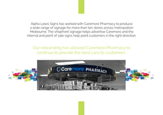 Alpha Lewis Signs has worked with Caremore Pharmacy to produce
a wide range of signage for more than ten stores across metropolitan
Melbourne. The shopfront signage helps to keep the Caremore
brand alive in the local area and the point of sale signs help to point
customers in the right direction.
Our rebranding has allowed Caremore Pharmacy to
continue to provide the best care to its customers.