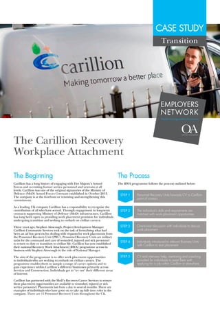 CASE STUDY
The Carillion Recovery
Workplace Attachment
The Beginning
Carillion has a long history of engaging with Her Majesty's Armed
Forces and recruiting former service personnel and veterans at all
levels. Carillion was one of the original signatories of the Ministry of
Defence (MoD) Armed Forces Covenant established in October 2013.
The company is at the forefront or renewing and strengthening this
commitment.
As a leading UK company Carillion has a responsibility to recognise the
contribution of all who have served. Through engagement in long-term
contracts supporting Ministry of Defence (MoD) infrastructure, Carillion
has long been open to providing work placement provision for individuals
undergoing transition and seeking to embark on civilian careers.
Three years ago, Stephen Ainscough, Project Development Manager
Carillion Community Services took on the task of formalising what had
been an ad hoc process for dealing with requests for work placements from
the Personnel Recovery Unit (PRU). Personnel Recovery Units are military
units for the command and care of wounded, injured and sick personnel
to return to duty or transition to civilian life. Carillion has now established
their national Recovery Work Attachment (RWA) programme across its
business with Stephen Ainscough in the role of National Manager.
The aim of the programme is to offer work placement opportunities
to individuals who are seeking to embark on civilian careers. The
programme enables them to sample a range of career options and to
gain experience within Carillion's different businesses primarily across
Services and Construction. Individuals get to ‘try out' their different areas
of interest.
Carillion has partnered with the MoD's Recovery Career Services to ensure
these placement opportunities are available to wounded, injured or sick
service personnel. Placements last from a day to several months. There are
examples of individuals who have gone on to take up full- time roles in the
company. There are 11 Personnel Recovery Units throughout the UK.
The Process
The RWA programme follows the process outlined below:
STEP 1 Personnel Recovery Units forwards CV to Carillion
point of contact
STEP 2 The individual’s skills and requirements are
matched with work placement opportunities
STEP 3 One-to-one discussion with individuals to discuss
work placement
STEP 4 Individuals introduced to relevant Business Units
with Carillion to start placement
STEP 5 CV and interview help, mentoring and coaching
provided for individuals to assist them with
applying for a job within Carillion or elsewhere
Transition
EMPLOYERS
NETWORK
#militaryisgoodforbusiness
 