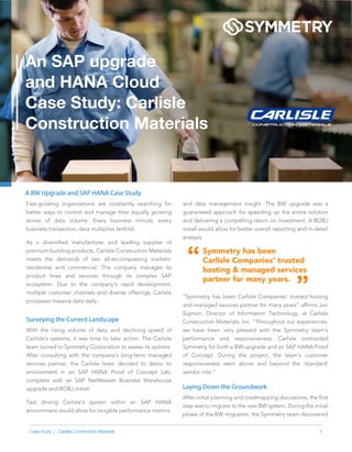 1Case Study | Carlisle Construction Materials
and data management insight. The BW upgrade was a
guaranteed approach for speeding up the entire solution
and delivering a compelling return on investment. A BOBJ
install would allow for better overall reporting and in-detail
analysis.
Symmetry has been
Carlisle Companies’ trusted
hosting & managed services
partner for many years.
“Symmetry has been Carlisle Companies’ trusted hosting
and managed services partner for many years” afﬁrms Jon
Sigmon, Director of Information Technology, at Carlisle
Construction Materials, Inc. “Throughout our experiences,
we have been very pleased with the Symmetry team’s
performance and responsiveness. Carlisle contracted
Symmetry for both a BW upgrade and an SAP HANA Proof
of Concept. During the project, the team’s customer
responsiveness went above and beyond the ‘standard’
vendor role.”
A BW Upgrade and SAP HANA Case Study
Fast-growing organizations are constantly searching for
better ways to control and manage their equally growing
stores of data volume. Every business minute, every
business transaction, data multiplies tenfold.
As a diversiﬁed manufacturer and leading supplier of
premium building products, Carlisle Construction Materials
meets the demands of two all-encompassing markets:
residential and commercial. The company manages its
product lines and services through its complex SAP
ecosystem. Due to the company’s rapid development,
multiple customer channels and diverse offerings, Carlisle
processes massive data daily.
Surveying the Current Landscape
With the rising volume of data and declining speed of
Carlisle’s systems, it was time to take action. The Carlisle
team turned to Symmetry Corporation to assess its options.
After consulting with the company’s long-term managed
services partner, the Carlisle team decided to demo its
environment in an SAP HANA Proof of Concept Lab,
complete with an SAP NetWeaver Business Warehouse
upgrade and BOBJ install.
Test driving Carlisle’s system within an SAP HANA
environment would allow for tangible performance metrics
Laying Down the Groundwork
After initial planning and roadmapping discussions, the ﬁrst
step was to migrate to the new BW system. During the initial
phase of the BW migration, the Symmetry team discovered
“
”
An SAP upgrade
and HANA Cloud
Case Study: Carlisle
Construction Materials
 