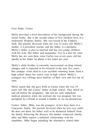 Case Study: Carlos
Molly provided a brief description of her background during the
initial intake. She is the second oldest of five children born in a
traditional Hispanic family. She was raised in the Catholic
faith. Her parents divorced when she was 12 years old. Molly’s
mother is a preschool teacher and her father is a mechanic.
Molly’s father is also re-married and has two young children
with his wife. Her father and stepmother live in a near-by state.
Molly has not seen them since Carlos was seven years old but
speaks to her father by phone a few times per year.
Molly’s older brother is currently incarcerated on drug related
changes and is expected to be released in the next five years.
Her younger sister died in a car accident returning home from a
high school dance her senior year in high school. Molly’s
youngest two siblings have families of their own and live out of
state.
Molly stated that she gave birth to Carlos when she was 19
years old. She met Carlos’ father in high school. They dated on
and off before the pregnancy. She did not seek immediate
medical attention when she realized she was pregnant but was
prompted by a friend at around 6 months to see an obstetrician.
Carlos’ father, Mike, was the youngest of two boys born in a
Caucasian family. His parents divorced when he was very small.
He does not know his father well as he distanced himself from
the family following the divorce. His mother remarried shortly
after and Mike reports a turbulent relationship with his
stepfather. Mike began attending the alternative school after
 