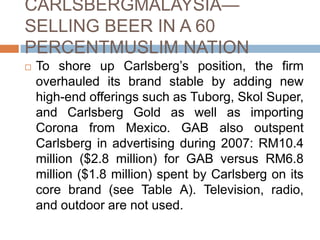 CARLSBERGMALAYSIA—
SELLING BEER IN A 60
PERCENTMUSLIM NATION
 To shore up Carlsberg’s position, the firm
overhauled its brand stable by adding new
high-end offerings such as Tuborg, Skol Super,
and Carlsberg Gold as well as importing
Corona from Mexico. GAB also outspent
Carlsberg in advertising during 2007: RM10.4
million ($2.8 million) for GAB versus RM6.8
million ($1.8 million) spent by Carlsberg on its
core brand (see Table A). Television, radio,
and outdoor are not used.
 