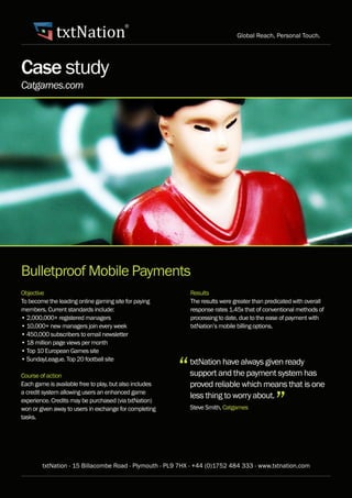 txtNation
                                         ®
                                                                               Global Reach, Personal Touch.




Case study
Catgames.com




Bulletproof Mobile Payments
Objective                                                    Results
To become the leading online gaming site for paying          The results were greater than predicated with overall
members. Current standards include:                          response rates 1.45x that of conventional methods of
• 2,000,000+ registered managers	                            processing to date, due to the ease of payment with
• 10,000+ new managers join every week                       txtNation’s mobile billing options.
• 450,000 subscribers to email newsletter
• 18 million page views per month
• Top 10 European Games site


                                                         “
• SundayLeague. Top 20 football site
                                                             txtNation have always given ready
Course of action                                             support and the payment system has
Each game is available free to play, but also includes       proved reliable which means that is one

                                                                                              ”
a credit system allowing users an enhanced game
experience. Credits may be purchased (via txtNation)
                                                             less thing to worry about.
won or given away to users in exchange for completing        Steve Smith, Catgames
tasks.




        txtNation - 15 Billacombe Road - Plymouth - PL9 7HX - +44 (0)1752 484 333 - www.txtnation.com
 