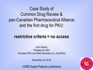 Case Study of
Common Drug Review &
pan-Canadian Pharmaceutical Alliance
and the first drug for PKU:
restrictive criteria = no access
John Adams
President & CEO
Canadian PKU and Allied Disorders Inc. (CanPKU)
November 20, 2015
CORD Expert Patients conference
 