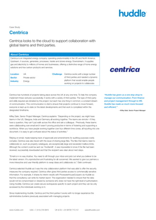 Case Study


Centrica
Centrica looks to the cloud to support collaboration with
global teams and third parties.

 About Centrica
 Centrica is an integrated energy company, operating predominately in the UK and North America.
 Upstream, it sources, generates, processes, trades and stores energy. Downstream, it supplies
 gas and electricity to millions of homes and businesses, offering a distinctive range of home energy
 solutions and low carbon products and services.


 Location       UK                                Challenge      Centrica works with a large number
 Sector         Private sector                                   of third parties and needed a dynamic
 Industry       Energy                                           platform that would enable people
                                                                 working on projects to collaborate.




Centrica has hundreds of projects taking place across the UK at any one time. To help the company           “Huddle has given us a one stop shop to
implement these ventures successfully, it works with a variety of third parties. The type of third party    manage our communication. From finance
and skills required are dictated by the project, but each has one thing in common; a constant stream        and project management through to HR,
of communication. This communication is vital to ensure that projects continue to move forward,             Huddle has made us much more focused
everyone is kept up-to-date on the latest developments and that work is completed within the                and efficient.”
designated timeframe.                                                                                                     - Kiffey Dalvi, Senior Project Manager


Kiffey Dalvi, Senior Project Manager, Centrica explains: “Depending on the project, we might have
teams in the US, Glasgow, India and Germany all working together. The teams are remote – if they
have a question, they can’t just walk across the office and ask a colleague. Previously, these teams
were collaborating over email and it wasn’t proving productive in terms of fostering and supporting a
workforce. When you have people working together over four different time zones, all inputting into one
document, it is easy to get confused about the status of activities.”


Relying on email, made keeping track of approvals and amendments for auditing purposes overly
complex. Centrica was also faced with the issue of sharing large files. The files that teams need to
collaborate on, such as property catalogues, are exceptionally large and exceeded mailbox limits.
Although the content could be sent via ‘YouSendIt’, it was impossible to know if the file had been
received, successfully downloaded and that the recipient was clear about next steps.


“Email is in no way intuitive. You need to sift through your inbox and pick out what you believe to be
the latest version. It’s unproductive and frustrating for all concerned. We wanted to give our partners a
more interactive and user friendly platform to swap ideas and collaborate on,” Dalvi continued.


Centrica selected Huddle as it was the only collaboration platform that was able to offer the security
measures the company required. Centrica often gives third parties access to commercially sensitive
information. For example, it shares its interim results with PricewaterhouseCoopers via Huddle so
that the consultancy can write its market report. The organization needed to ensure that the data
would not be compromised or viewed by someone who does not have the right level of authorisation.
Using Huddle, Centrica can create secure workspaces specific to each project and they can be only
accessed by the individuals working on it.


Since implementing Huddle, Centrica and the third parties it works with no longer experience the
administrative burdens previously associated with managing projects.
 