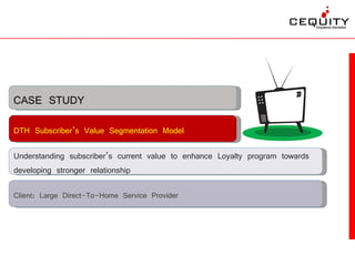 CASE STUDY
DTH Subscriber’s Value Segmentation Model

Understanding subscriber’s current value to enhance Loyalty program towards
developing stronger relationship

Client: Large Direct-To-Home Service Provider
 