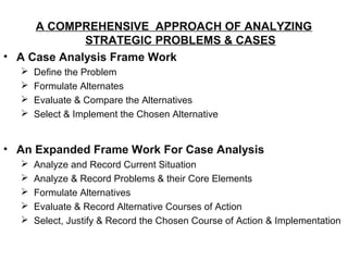 A COMPREHENSIVE APPROACH OF ANALYZING
             STRATEGIC PROBLEMS & CASES
• A Case Analysis Frame Work
     Define the Problem
     Formulate Alternates
     Evaluate & Compare the Alternatives
     Select & Implement the Chosen Alternative


• An Expanded Frame Work For Case Analysis
     Analyze and Record Current Situation
     Analyze & Record Problems & their Core Elements
     Formulate Alternatives
     Evaluate & Record Alternative Courses of Action
     Select, Justify & Record the Chosen Course of Action & Implementation
 