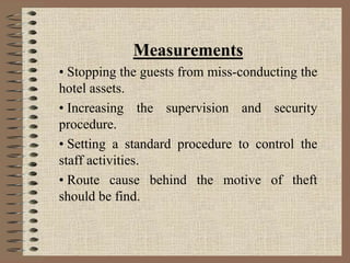 Measurements
• Stopping the guests from miss-conducting the
hotel assets.
• Increasing the supervision and security
procedure.
• Setting a standard procedure to control the
staff activities.
• Route cause behind the motive of theft
should be find.