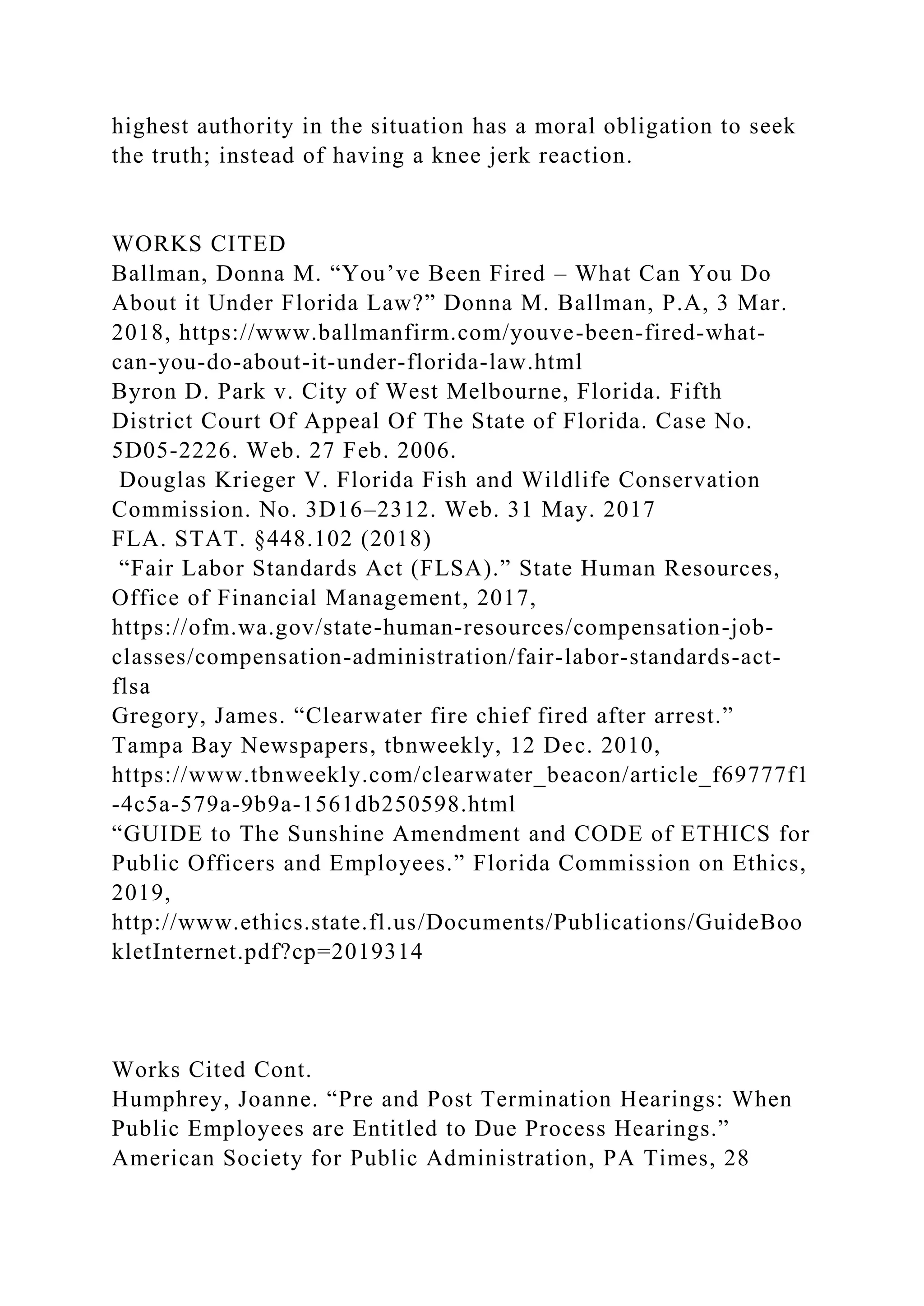 highest authority in the situation has a moral obligation to seek
the truth; instead of having a knee jerk reaction.
WORKS CITED
Ballman, Donna M. “You’ve Been Fired – What Can You Do
About it Under Florida Law?” Donna M. Ballman, P.A, 3 Mar.
2018, https://www.ballmanfirm.com/youve-been-fired-what-
can-you-do-about-it-under-florida-law.html
Byron D. Park v. City of West Melbourne, Florida. Fifth
District Court Of Appeal Of The State of Florida. Case No.
5D05-2226. Web. 27 Feb. 2006.
Douglas Krieger V. Florida Fish and Wildlife Conservation
Commission. No. 3D16–2312. Web. 31 May. 2017
FLA. STAT. §448.102 (2018)
“Fair Labor Standards Act (FLSA).” State Human Resources,
Office of Financial Management, 2017,
https://ofm.wa.gov/state-human-resources/compensation-job-
classes/compensation-administration/fair-labor-standards-act-
flsa
Gregory, James. “Clearwater fire chief fired after arrest.”
Tampa Bay Newspapers, tbnweekly, 12 Dec. 2010,
https://www.tbnweekly.com/clearwater_beacon/article_f69777f1
-4c5a-579a-9b9a-1561db250598.html
“GUIDE to The Sunshine Amendment and CODE of ETHICS for
Public Officers and Employees.” Florida Commission on Ethics,
2019,
http://www.ethics.state.fl.us/Documents/Publications/GuideBoo
kletInternet.pdf?cp=2019314
Works Cited Cont.
Humphrey, Joanne. “Pre and Post Termination Hearings: When
Public Employees are Entitled to Due Process Hearings.”
American Society for Public Administration, PA Times, 28
 