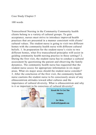 Case Study Chapter 5
100 words
Transcultural Nursing in the Community Community health
clients belong to a variety of cultural groups. To gain
acceptance, nurses must strive to introduce improved health
practices that are presented in a manner consistent with clients’
cultural values. The student nurse is going to visit two different
homes with the community health nurse with different cultural
beliefs. 1. In preparation for the student nurse’s visits to two
different homes, what five transcultural principles will assist in
guiding community health nursing practice in these settings? 2.
During the first visit, the student nurse has to conduct a cultural
assessment by questioning the patient and observing the family
dynamics. The community health nurse has requested that the
student nurse assess for appropriate information in six major
areas. What six major areas should the student nurse consider?
3. After the conclusion of the first visit, the community health
nurse cautions the student nurse to be consciously aware of any
ethnocentrism attitudes toward other cultures and the
importance of cultural diversity. What is ethnocentrism and why
is it so important to be conscious of cultural diversity?
 