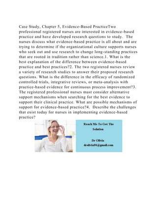 Case Study, Chapter 5, Evidence-Based PracticeTwo
professional registered nurses are interested in evidence-based
practice and have developed research questions to study. The
nurses discuss what evidence-based practice is all about and are
trying to determine if the organizational culture supports nurses
who seek out and use research to change long-standing practices
that are rooted in tradition rather than science.1. What is the
best explanation of the difference between evidence-based
practice and best practices?2. The two registered nurses review
a variety of research studies to answer their proposed research
questions. What is the difference in the efficacy of randomized
controlled trials, integrative reviews, or meta-analysis with
practice-based evidence for continuous process improvement?3.
The registered professional nurses must consider alternative
support mechanisms when searching for the best evidence to
support their clinical practice. What are possible mechanisms of
support for evidence-based practice?4. Describe the challenges
that exist today for nurses in implementing evidence-based
practice?
 