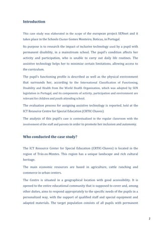 2
Introduction
This case study was elaborated in the scope of the european project SENnet and it
takes place in the Schools Cluster Gomes Monteiro, Boticas, in Portugal.
Its purpose is to research the impact of inclusive technology used by a pupil with
permanent disability, in a mainstream school. The pupil’s condition affects her
activity and participation, who is unable to carry out daily life routines. The
assistive technology helps her to minimize certain limitations, allowing access to
the curriculum.
The pupil’s functioning profile is described as well as the physical environment
that surrounds her, according to the International Classification of Functioning,
Disability and Health from the World Health Organization, which was adopted by SEN
legislation in Portugal, and its components of activity, participation and environment are
relevant for children and youth attending school.
The evaluation process for assigning assistive technology is reported, held at the
ICT Resource Centre for Special Education (CRTIC Chaves).
The analysis of this pupil’s case is contextualized in the regular classroom with the
involvement of the staff and parents in order to promote her inclusion and autonomy.
Who conducted the case study?
The ICT Resource Center for Special Education (CRTIC-Chaves) is located in the
region of Trás-os-Montes. This region has a unique landscape and rich cultural
heritage.
The main economic resources are based in agriculture, cattle ranching and
commerce in urban centers.
The Centre is situated in a geographical location with good accessibility. It is
opened to the entire educational community that is supposed to cover and, among
other duties, aims to respond appropriately to the specific needs of the pupils in a
personalized way, with the support of qualified staff and special equipment and
adapted materials. The target population consists of all pupils with permanent
 