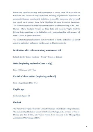 3
limitations regarding activity and participation in one or more life areas, due to
functional and structural body alterations, resulting in permanent difficulties in
communicating and learning and limitations in mobility, autonomy, interpersonal
and social participation, from Early Childhood through Secondary Education.
The team that conducted the study consists of two teachers working at the CRTIC
Chaves - Maria Adalgisa Ferreira da Silva Babo and Joaquim Virgílio Perfeito
Ribeiro, both specialized in the field of mental / motor disability, with a career of
over 25 years in special education.
The teachers have technical skills that allows them to handle and advise the use of
assistive technology and assess pupils’ needs in different contexts.
Institution where the case study was conducted
Schools Cluster Gomes Monteiro – Primary School of Boticas.
Date (beginning and end of case study)
From 12th January to 23rd May
Period of observation (beginning and end)
From 1st April to 23rd May 2013
Pupil’s age
Cristiana is 8 years old
Context
The Primary School (Schools Cluster Gomes Monteiro) is situated in the village of Boticas.
The municipality of Boticas is located in the North of Portugal, in the province of Trás-os-
Montes, Vila Real district, Alto Tras-os-Montes. It is also part of the Municipalities
Association of Alto Tamega (AMAT).
 