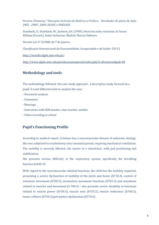 5
Pereira, Filomena;“ Educação Inclusiva da Retórica à Prática – Resultados do plano de Ação
2005 - 2009”, 2009, DGIDC e DSEEASE
Stainback, S.; Stainback, W.; Jackson, J.H. (1999). Hacia las aulas inclusivas. In Susan
William (Coord.), Aulas Inclusivas. Madrid: Narcea Editores
Decreto-Lei nº 3/2008, de 7 de janeiro
Classificação Internacional da Funcionalidade, Incapacidade e de Saúde- CIF-CJ
http://moodle.dgidc.min-edu.pt/
http://www.dgidc.min-edu.pt/educacaoespecial/index.php?s=directorio&pid=58
Methodology and tools
The methodology followed the case study approach , a descriptive study focused on a
pupil. It used different tools to analyze the case:
- Document analysis
- Comments
- Meetings
- Interviews with SEN teacher, class teacher, mother
- Video recording in school
Pupil’s Functioning Profile
According to medical report, Cristiana has a neuromuscular disease of unknown etiology.
She was subjected to tracheotomy since neonatal period, requiring mechanical ventilation.
The mobility is severely affected, she moves in a wheelchair, with pad positioning and
stabilization.
She presents serious difficulty in the respiratory system, specifically the breathing
function (b440.3)ii
With regard to the neuromuscular skeletal functions, the child has the mobility impaired,
presenting a severe dysfunction of mobility of the joints and bones (b710.3), control of
voluntary movement (b760.3), involuntary movement functions (b765.3) and sensations
related to muscles and movement (b 780.3) - also presents severe disability in functions
related to muscle power (b730.3), muscle tone (b735.3), muscle endurance (b740.3),
motor reflexes (b750.3) gait pattern dysfunction (b770.4).
 