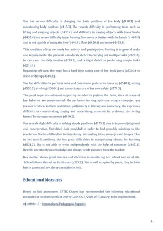 6
She has serious difficulty in changing the basic positions of the body (d410.3) and
maintaining body position (d415.3). She reveals difficulty in performing tasks such as
lifting and carrying objects (d430.2), and difficulty in moving objects with lower limbs
(d435.4) has severe difficulty in performing fine motor activities with the hands (d 440.3)
and is not capable of using the foot (d446.4), floor (d450.4) and move (d455.3).
This condition affects seriously her activity and participation, limiting it to general tasks
and requirements. She presents a moderate deficit in carrying out multiple tasks (d220.2),
to carry out the daily routine (d230.2), and a slight deficit in performing simple tasks
(d210.1).
Regarding self-care, the pupil has a hard time taking care of her body parts (d520.3) to
wash or dry up (d510.3).
She has difficulties to perform tasks and coordinate gestures to dress up (d540.3), eating
(d550.2), drinking (d560.1) and cannot take care of her own safety (d571.3).
The pupil requires continued support by an adult to perform the tasks, since all areas of
her behavior are compromised. She performs learning activities using a computer, yet
reveals tiredness in their realization, particularly in literacy and numeracy. She expresses
difficulty in concentrating, paying and maintaining attention to problems, distracting
herself for no apparent reason (d160.2).
She reveals slight difficulty in solving simple problems (d175.1) due to impaired judgment
and concentration. Unrelated data provided in order to find possible solutions to the
resolution. She has difficulties in formulating and sorting ideas, concepts and images. Due
to her muscle problem, she has great difficulties in manipulating objects for learning
(d131.2). She is not able to write independently with the help of computer (d145.1).
Reveals uncertainty in knowledge and always needs guidance from the teacher.
Her mother shows great concern and attention in monitoring her school and social life.
Schoolfellows also act as facilitators (e325.2). She is well accepted by peers, they include
her in games and are always available to help.
Educational Measures
Based on this assessment CRTIC Chaves has recommended the following educational
measures in the framework of Decree-Law No. 3/2008 of 7 January, to be implemented:
a) Article 17 - Personalized Pedagogical Support
 