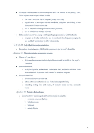 7
Strategies reinforcement to develop together with the student in her group / class,
in the organization of space and activities:
o the same classroom for all subjects (except PE/Gym);
o organization of the space of the classroom, adequate positioning of the
pupil, close to the whiteboard;
o use of adapted desk to prevent incorrect postures;
o use of whiteboard in the classroom.
Skills reinforcement to develop a SEN specific program shared with the family:
o program to develop skills in the use of assistive technology, encouraging its
use and daily application in different contexts.
b) Article 18 - Individual Curricular Adaptations
Exemption of activity proved difficult to implement due to pupil’s disability
c) Article 20 - Adaptations in the assessment process
Change of type of test:
o delivery of assessment tools in digital format made available in the pupil’s
computer
Assessment tools:
o oral participation, worksheets, summative tests, formative records, team
work and other evaluation tools specific to different subjects.
Assessment terms:
o promotion of oral assessment;
o Office software use to record and evaluate in digital format;
o extending testing time and exams, 30 minutes extra and in a separate
room.
d) Article 22 - Assistive Technologies
o Use of assistive technology in different contexts in daily life:
• personal computer laptop;
• kids keyboard;
• kidtrack;
• adapted desk.
 