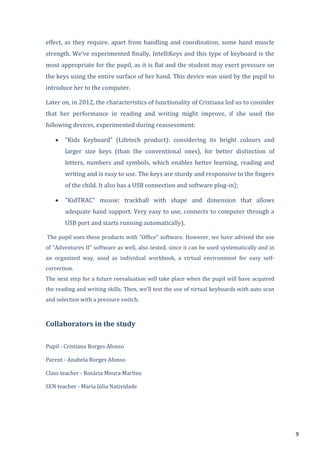 9
effect, as they require, apart from handling and coordination, some hand muscle
strength. We’ve experimented finally, IntelliKeys and this type of keyboard is the
most appropriate for the pupil, as it is flat and the student may exert pressure on
the keys using the entire surface of her hand. This device was used by the pupil to
introduce her to the computer.
Later on, in 2012, the characteristics of functionality of Cristiana led us to consider
that her performance in reading and writing might improve, if she used the
following devices, experimented during reassessment:
"Kids Keyboard" (Lifetech product): considering its bright colours and
larger size keys (than the conventional ones), for better distinction of
letters, numbers and symbols, which enables better learning, reading and
writing and is easy to use. The keys are sturdy and responsive to the fingers
of the child. It also has a USB connection and software plug-in);
"KidTRAC" mouse: trackball with shape and dimension that allows
adequate hand support. Very easy to use, connects to computer through a
USB port and starts running automatically).
The pupil uses these products with "Office" software. However, we have advised the use
of "Adventures II" software as well, also tested, since it can be used systematically and in
an organized way, used as individual workbook, a virtual environment for easy self-
correction.
The next step for a future reevaluation will take place when the pupil will have acquired
the reading and writing skills. Then, we’ll test the use of virtual keyboards with auto scan
and selection with a pressure switch.
Collaborators in the study
Pupil - Cristiana Borges Afonso
Parent - Anabela Borges Afonso
Class teacher - Rosária Moura Martins
SEN teacher - Maria Júlia Natividade
 