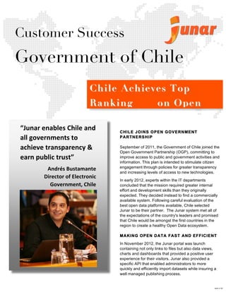  	
  
	
  
	
  
	
  
	
  
	
  
	
  
	
  
	
  
	
  
	
  
	
  
	
  
	
  
	
  
	
  
	
  
	
  
	
  
	
  
	
  
	
  
	
  
	
  
	
  
	
  
	
  
	
  
	
  
	
  
	
  
	
  
	
  
	
  
	
  
	
  
	
  
	
  
	
  
	
  
	
  
	
  
	
  
	
  
	
  
	
  
CHILE JOINS OPEN GOVERNMENT
PARTNERSHIP
September of 2011, the Government of Chile joined the
Open Government Partnership (OGP), committing to
improve access to public and government activities and
information. This plan is intended to stimulate citizen
engagement through policies for greater transparency
and increasing levels of access to new technologies.
In early 2012, experts within the IT departments
concluded that the mission required greater internal
effort and development skills than they originally
expected. They decided instead to find a commercially
available system. Following careful evaluation of the
best open data platforms available, Chile selected
Junar to be their partner. The Junar system met all of
the expectations of the country's leaders and promised
that Chile would be amongst the first countries in the
region to create a healthy Open Data ecosystem.
MAKING OPEN DATA FAST AND EFFICIENT
In November 2012, the Junar portal was launch
containing not only links to files but also data views,
charts and dashboards that provided a positive user
experience for their visitors. Junar also provided a
specific API that enabled administrators to more
quickly and efficiently import datasets while insuring a
well managed publishing process.
Customer Success
Government of Chile
“Junar	
  enables	
  Chile	
  and	
  
all	
  governments	
  to	
  
achieve	
  transparency	
  &	
  
earn	
  public	
  trust”	
  
Andrés	
  Bustamante	
  
Director	
  of	
  Electronic	
  
Government,	
  Chile	
  	
  
	
  
Chile Achieves TopChile Achieves Top
RankingRanking on Openon Open
Data BarometerData Barometer
	
  
M1120	
  
 