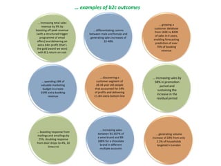 … spending £8K of
valuable marketing
budget to create
£64K extra booking
revenue
… differentiating comms
between male and female and
generating sales increases of
32-48%
… increasing sales by
58% in promotion
period and
sustaining the
increase in the
residual period
… boosting response from
mailings and emailings by
25%, doubling response
from door drops to 4%, 10
times roi
… generating volume
increase of 23% from only
2.3% of households
targeted in London
… examples of b2c outcomes
… growing a
customer database
from 182K to 820K
of sales in 4 years,
enabling forecasting
prediction of over
70% of booking
revenue
… discovering a
customer segment of
28-34 year old people
that accounted for 54%
of profits and delivering
£1.8m extra bottom line
… increasing sales
between 81-357% of
a wine brand and 89-
188% for a chocolate
brand in different
multiple accounts
… increasing total sales
revenue by 9% by
boosting off peak revenue
(with a structured trigger
programme of email
offers) and delivering an
extra £4m profit (that’s
the gold award we won)
with 8:1 return on cost
 