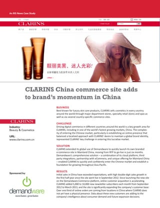 An RIS News Case Study
Business
Best known for luxury skin care products, CLARINS sells cosmetics in every country
around the world through major department stores, specialty retail stores and spas as
well as via several country-specific commerce sites.
Challenge
Driving digital commerce in different countries around the world is a key growth area for
CLARINS, including in one of the world’s fastest growing markets, China. The complex-
ity of entering the Chinese market, particularly in establishing an online presence that
balanced a localized approach with CLARINS’ desire to maintain a global brand identity,
represented CLARINS’ key challenge in entering this lucrative market.
Solution
CLARINS extended its global use of Demandware to quickly launch its own branded
e-commerce site in Mainland China, moving from RFP to go-live in just six months.
Demandware’s comprehensive solution – a combination of its cloud platform, third
party integrations, partnership with eCommera, and unique offering for Mainland China
– enabled CLARINS to quickly and confidently enter the Chinese market and establish a
foundation for growing throughout Asia-Pacific.
Results
Initial sales in China have exceeded expectations, with high double-digit sales growth in
the first half-year since the site went live in September 2012. Since launching the new site
on the Demandware Commerce platform, online customer acquisition is accelerating.
CLARINS added 5,000 to 10,000 new newsletter subscribers each month from September
2012 to March 2013, and the site is significantly expanding the company’s customer base:
Over one third of online orders are coming from locations in China where CLARINS does
not yet have a physical presence. Data about these new customers are adding to the
company’s intelligence about consumer demand and future expansion decisions.
CLARINS China commerce site adds
to brand’s momentum in China
Sponsored by:
Industry:
Beauty & Cosmetics
URL:
www.clarins.com.cn
ris_Demandware_wp_0513.indd 1 5/15/13 1:27 PM
 