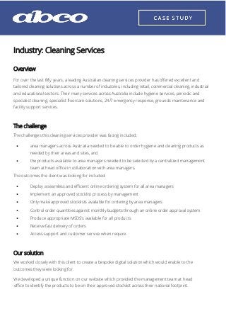 Industry: Cleaning Services
Overview
For over the last fifty years, a leading Australian cleaning services provider has offered excellent and
tailored cleaning solutions across a number of industries, including retail, commercial cleaning, industrial
and educational sectors. Their many services across Australia include hygiene services, periodic and
specialist cleaning, specialist floorcare solutions, 24/7 emergency response, grounds maintenance and
facility support services.
The challenge
The challenges this cleaning services provider was facing included:
• area managers across Australia needed to be able to order hygiene and cleaning products as
needed by their areas and sites, and
• the products available to area managers needed to be selected by a centralized management
team at head office in collaboration with area managers.
The outcomes the client was looking for included:
• Deploy a seamless and efficient online ordering system for all area managers
• Implement an approved stocklist process by management
• Only make approved stocklists available for ordering by area managers
• Control order quantities against monthly budgets through an online order approval system
• Produce appropriate MSDS's available for all products
• Receive fast delivery of orders
• Access support and customer service when require.
Our solution
We worked closely with this client to create a bespoke digital solution which would enable to the
outcomes they were looking for.
We developed a unique function on our website which provided the management team at head
office to identify the products to be on their approved stocklist across their national footprint.
 