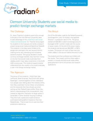 Case Study / Clemson University




Clemson University Students use social media to
predict foreign exchange markets
The Challenge                                          The Result
Dr. Jason Thatcher’s students were lucky enough        Out of the 58 trades made by the Radian6 powered
to be part of the first Clemson University class       social algorithm, only 13 moved in the opposite
to take advantage of the university’s new social       direction – a prediction rate of 77%. The group
media command center. Dr. Thatcher encouraged          started with $5,000 in a demo brokerage account
his students to form groups and tackle a research      leveraged at 50:1 and let it trade over the course
project using social media and Salesforce Radian6.     of seven weeks. At the end of the seven weeks,
The students in the class were thrilled at the         the students had earned over $44,000 – a 784%
assignment and spent the next several months           increase. The group is on track to have over one
creating some very interesting and innovative          million dollars in the account before the end of June.
research projects. One group decided to tackle
currency exchange markets; they had their money        The students and their professor are thrilled with
on the fact that social media could help them          the results. Their project confirms there really is
reliably predict major daily movements in the EUR/     wisdom in crowds and that social media offers
USD currency pair. The students hoped to better        great potential in terms of business and research
understand how the wisdom of a crowd could play        applications.
a role in the foreign exchange market.


The Approach
The group of five students – Scott Cole, Kyle
LePrevost, Brett Smentek, Paul Smith and James
Kaplanges – worked together to first understand
how people were talking about the markets online,
how they could best monitor these conversations,
and the keywords that they should use when
setting up their Radian6 topic profile. Once they
had an understanding of the conversations, they
created an algorithm that looks for large spikes in
social data in either direction (buying or selling).
They then built, tested and implemented an
automated trading platform based on their live
Radian6 data. Then it was time to see how their
predictions stacked up.




www.radian6.com
1 888 6RADIAN (1 888 672-3426)			                                               Copyright © 2012 - Radian6
 
