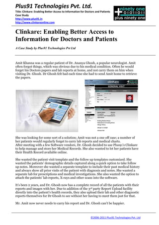 Plus91 Technologies Pvt. Ltd.
Title: Clinkare: Enabling Better Access to Information for Doctors and Patients
Case Study
http://www.plus91.in
http://www.clinkareonline.com


Clinkare: Enabling Better Access to
Information for Doctors and Patients
A Case Study by Plus91 Technologies Pvt Ltd



Amit Khanna was a regular patient of Dr. Ananya Ghosh, a popular neurologist. Amit
often forgot things, which was obvious due to his medical condition. Often he would
forget his Doctors papers and lab reports at home, and not carry them on him when
visiting Dr. Ghosh. Dr Ghosh felt bad each time she had to send Amit home to retrieve
the papers.




She was looking for some sort of a solution; Amit was not a one off case; a number of
her patients would regularly forget to carry lab reports and medical charts.
After meeting with a few Software vendors, Dr. Ghosh decided to use Plus91’s Clinkare
to help manage and store her Medical Records. She also wanted to let her patients have
their Health Record available online.

She wanted the patient visit template and the follow up templates customized. She
wanted the patients’ demographic details captured along a quick option to take follow
up notes. Moreover she wanted a separate template to include their past medical history
and always show all prior visits of the patient with diagnosis and notes. She wanted a
separate tab for prescriptions and medical investigations. She also wanted the option to
attach the patients’ lab reports, X-rays and other scans into the software.

It’s been 2 years, and Dr. Ghosh now has a complete record of all the patients with their
reports and images with her. Due to addition of the 3rd party Report Upload facility
directly into the patient’s health records, they also upload their lab and other diagnostic
reports themselves for Dr Ghosh to see without her having to meet them just for that.

Mr. Amit now never needs to carry his report and Dr. Ghosh can’t be happier.



                                                              ©2006-2011 Plus91 Technologies Pvt. Ltd
 